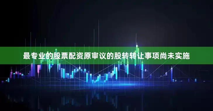 最专业的股票配资原审议的股转转让事项尚未实施