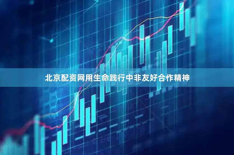 北京配资网用生命践行中非友好合作精神