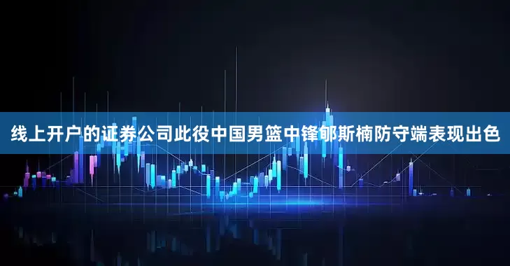 线上开户的证券公司此役中国男篮中锋郇斯楠防守端表现出色