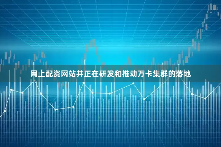 网上配资网站并正在研发和推动万卡集群的落地