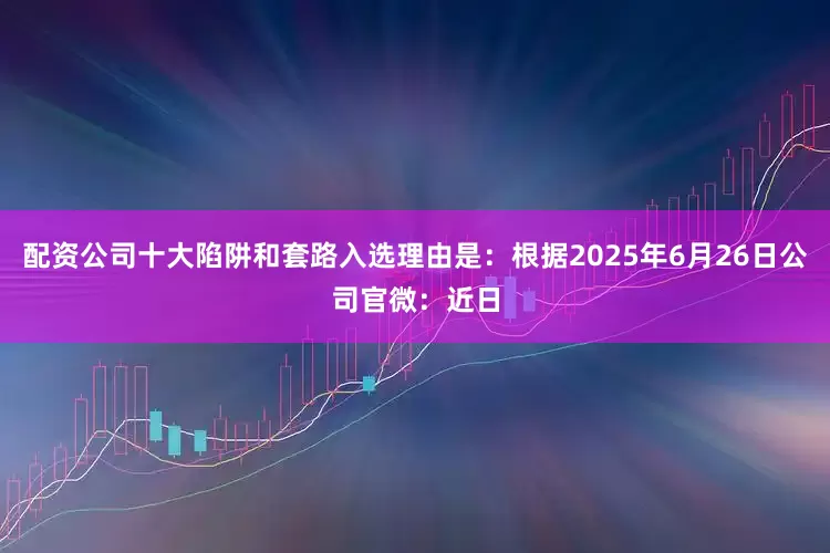 配资公司十大陷阱和套路入选理由是：根据2025年6月26日公司官微：近日