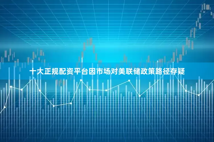 十大正规配资平台因市场对美联储政策路径存疑