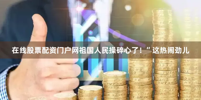 在线股票配资门户网祖国人民操碎心了！”这热闹劲儿