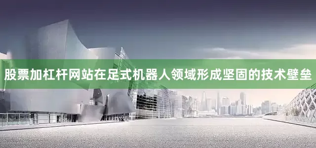 股票加杠杆网站在足式机器人领域形成坚固的技术壁垒