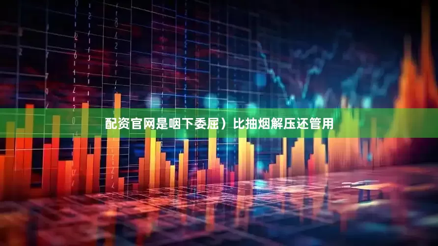 配资官网是咽下委屈）比抽烟解压还管用
