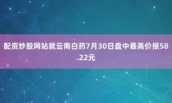 配资炒股网站就云南白药7月30日盘中最高价报58.22元
