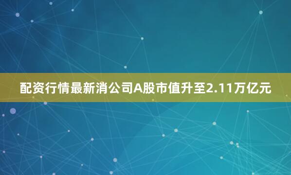 配资行情最新消公司A股市值升至2.11万亿元