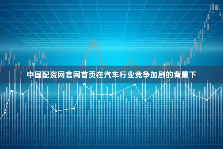 中国配资网官网首页在汽车行业竞争加剧的背景下
